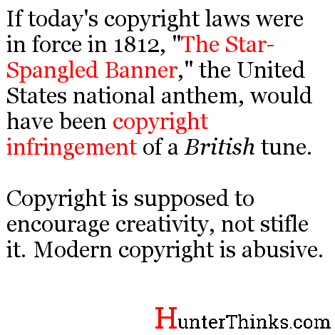 If today's copyright laws were in force in 1812, "The Star-Spangled Banner," the United States national anthem, would have been copyright infringement of a British tune.  Copyright is supposed to encourage creativity, not stifle it. Modern copyright is abusive.